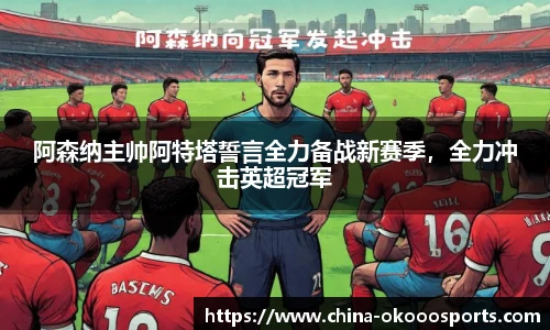 阿森纳主帅阿特塔誓言全力备战新赛季，全力冲击英超冠军