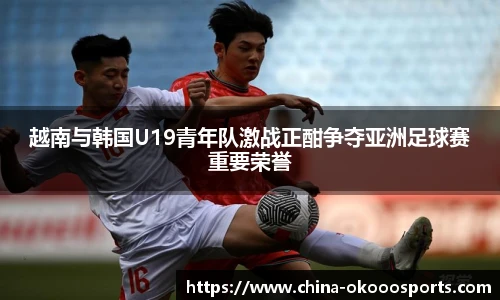 越南与韩国U19青年队激战正酣争夺亚洲足球赛重要荣誉